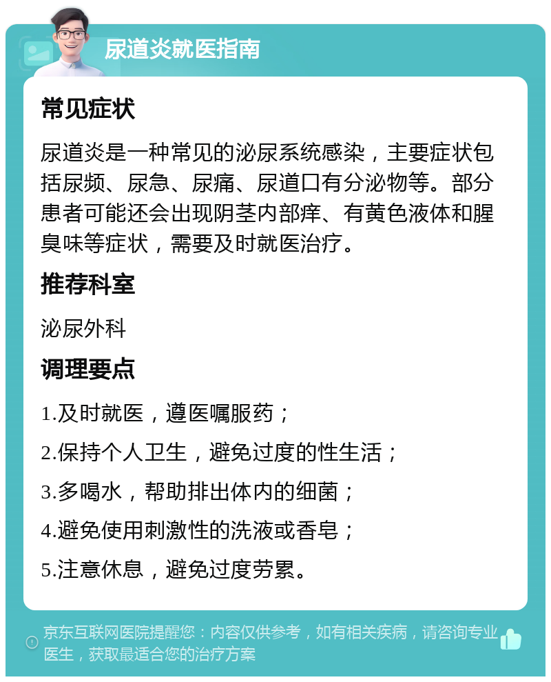 尿道炎就医指南 常见症状 尿道炎是一种常见的泌尿系统感染，主要症状包括尿频、尿急、尿痛、尿道口有分泌物等。部分患者可能还会出现阴茎内部痒、有黄色液体和腥臭味等症状，需要及时就医治疗。 推荐科室 泌尿外科 调理要点 1.及时就医，遵医嘱服药； 2.保持个人卫生，避免过度的性生活； 3.多喝水，帮助排出体内的细菌； 4.避免使用刺激性的洗液或香皂； 5.注意休息，避免过度劳累。