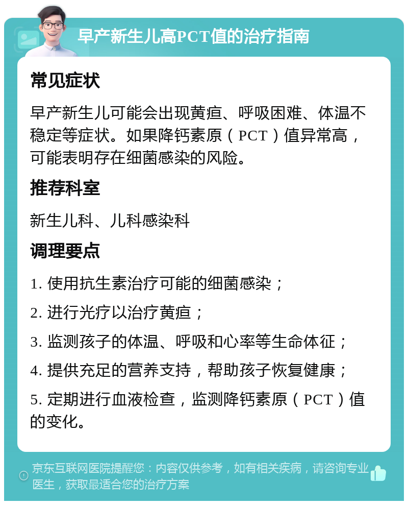 早产新生儿高PCT值的治疗指南 常见症状 早产新生儿可能会出现黄疸、呼吸困难、体温不稳定等症状。如果降钙素原（PCT）值异常高，可能表明存在细菌感染的风险。 推荐科室 新生儿科、儿科感染科 调理要点 1. 使用抗生素治疗可能的细菌感染； 2. 进行光疗以治疗黄疸； 3. 监测孩子的体温、呼吸和心率等生命体征； 4. 提供充足的营养支持，帮助孩子恢复健康； 5. 定期进行血液检查，监测降钙素原（PCT）值的变化。