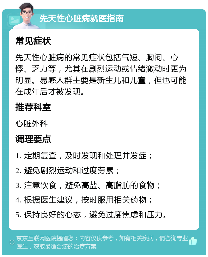 先天性心脏病就医指南 常见症状 先天性心脏病的常见症状包括气短、胸闷、心悸、乏力等，尤其在剧烈运动或情绪激动时更为明显。易感人群主要是新生儿和儿童，但也可能在成年后才被发现。 推荐科室 心脏外科 调理要点 1. 定期复查，及时发现和处理并发症； 2. 避免剧烈运动和过度劳累； 3. 注意饮食，避免高盐、高脂肪的食物； 4. 根据医生建议，按时服用相关药物； 5. 保持良好的心态，避免过度焦虑和压力。