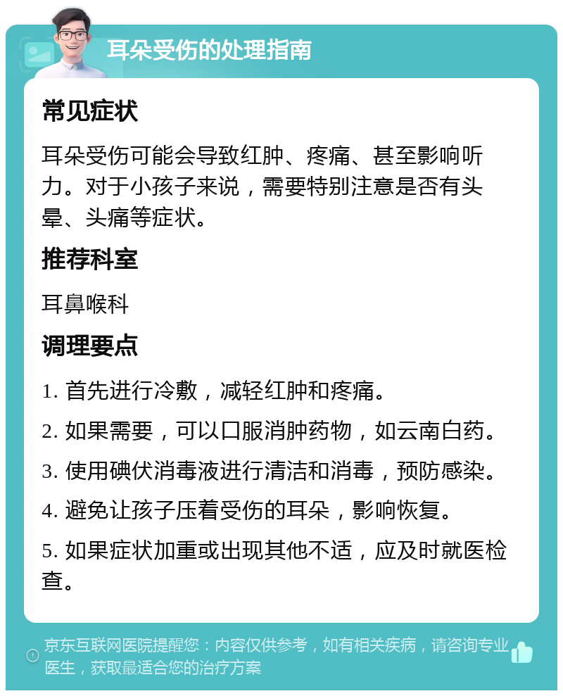 耳朵受伤的处理指南 常见症状 耳朵受伤可能会导致红肿、疼痛、甚至影响听力。对于小孩子来说，需要特别注意是否有头晕、头痛等症状。 推荐科室 耳鼻喉科 调理要点 1. 首先进行冷敷，减轻红肿和疼痛。 2. 如果需要，可以口服消肿药物，如云南白药。 3. 使用碘伏消毒液进行清洁和消毒，预防感染。 4. 避免让孩子压着受伤的耳朵，影响恢复。 5. 如果症状加重或出现其他不适，应及时就医检查。