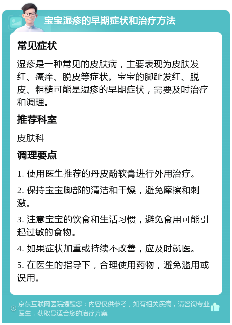 宝宝湿疹的早期症状和治疗方法 常见症状 湿疹是一种常见的皮肤病，主要表现为皮肤发红、瘙痒、脱皮等症状。宝宝的脚趾发红、脱皮、粗糙可能是湿疹的早期症状，需要及时治疗和调理。 推荐科室 皮肤科 调理要点 1. 使用医生推荐的丹皮酚软膏进行外用治疗。 2. 保持宝宝脚部的清洁和干燥，避免摩擦和刺激。 3. 注意宝宝的饮食和生活习惯，避免食用可能引起过敏的食物。 4. 如果症状加重或持续不改善，应及时就医。 5. 在医生的指导下，合理使用药物，避免滥用或误用。