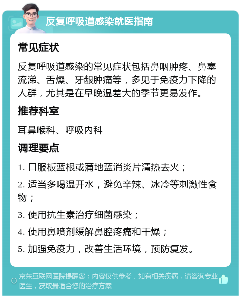 反复呼吸道感染就医指南 常见症状 反复呼吸道感染的常见症状包括鼻咽肿疼、鼻塞流涕、舌燥、牙龈肿痛等，多见于免疫力下降的人群，尤其是在早晚温差大的季节更易发作。 推荐科室 耳鼻喉科、呼吸内科 调理要点 1. 口服板蓝根或蒲地蓝消炎片清热去火； 2. 适当多喝温开水，避免辛辣、冰冷等刺激性食物； 3. 使用抗生素治疗细菌感染； 4. 使用鼻喷剂缓解鼻腔疼痛和干燥； 5. 加强免疫力，改善生活环境，预防复发。