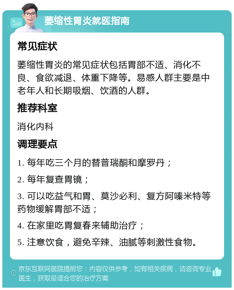 萎缩性胃炎就医指南 常见症状 萎缩性胃炎的常见症状包括胃部不适、消化不良、食欲减退、体重下降等。易感人群主要是中老年人和长期吸烟、饮酒的人群。 推荐科室 消化内科 调理要点 1. 每年吃三个月的替普瑞酮和摩罗丹； 2. 每年复查胃镜； 3. 可以吃益气和胃、莫沙必利、复方阿嗪米特等药物缓解胃部不适； 4. 在家里吃胃复春来辅助治疗； 5. 注意饮食，避免辛辣、油腻等刺激性食物。