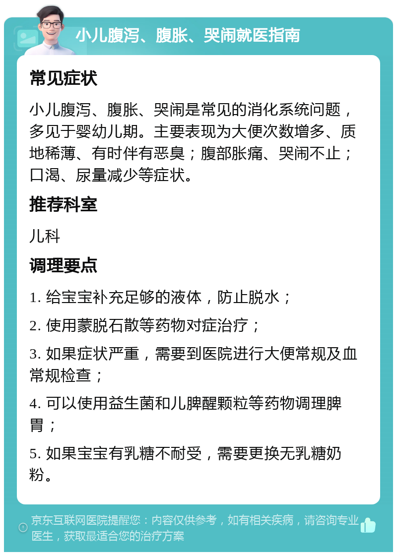 小儿腹泻、腹胀、哭闹就医指南 常见症状 小儿腹泻、腹胀、哭闹是常见的消化系统问题，多见于婴幼儿期。主要表现为大便次数增多、质地稀薄、有时伴有恶臭；腹部胀痛、哭闹不止；口渴、尿量减少等症状。 推荐科室 儿科 调理要点 1. 给宝宝补充足够的液体，防止脱水； 2. 使用蒙脱石散等药物对症治疗； 3. 如果症状严重，需要到医院进行大便常规及血常规检查； 4. 可以使用益生菌和儿脾醒颗粒等药物调理脾胃； 5. 如果宝宝有乳糖不耐受，需要更换无乳糖奶粉。