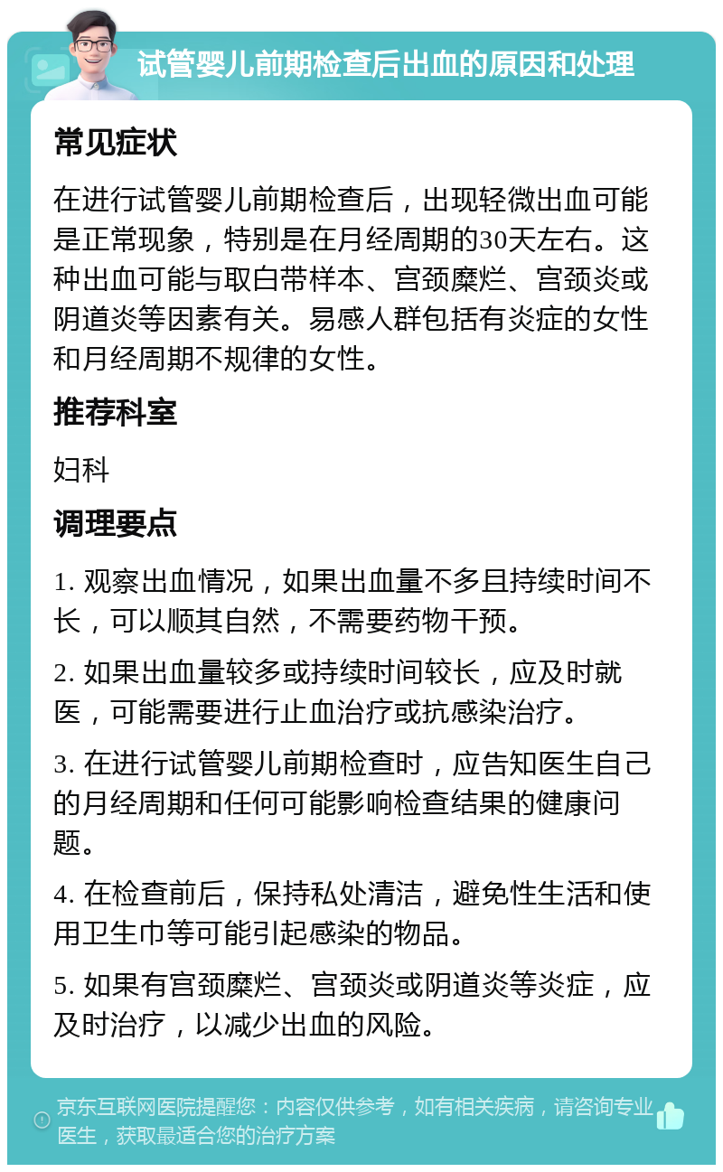 试管婴儿前期检查后出血的原因和处理 常见症状 在进行试管婴儿前期检查后，出现轻微出血可能是正常现象，特别是在月经周期的30天左右。这种出血可能与取白带样本、宫颈糜烂、宫颈炎或阴道炎等因素有关。易感人群包括有炎症的女性和月经周期不规律的女性。 推荐科室 妇科 调理要点 1. 观察出血情况，如果出血量不多且持续时间不长，可以顺其自然，不需要药物干预。 2. 如果出血量较多或持续时间较长，应及时就医，可能需要进行止血治疗或抗感染治疗。 3. 在进行试管婴儿前期检查时，应告知医生自己的月经周期和任何可能影响检查结果的健康问题。 4. 在检查前后，保持私处清洁，避免性生活和使用卫生巾等可能引起感染的物品。 5. 如果有宫颈糜烂、宫颈炎或阴道炎等炎症，应及时治疗，以减少出血的风险。