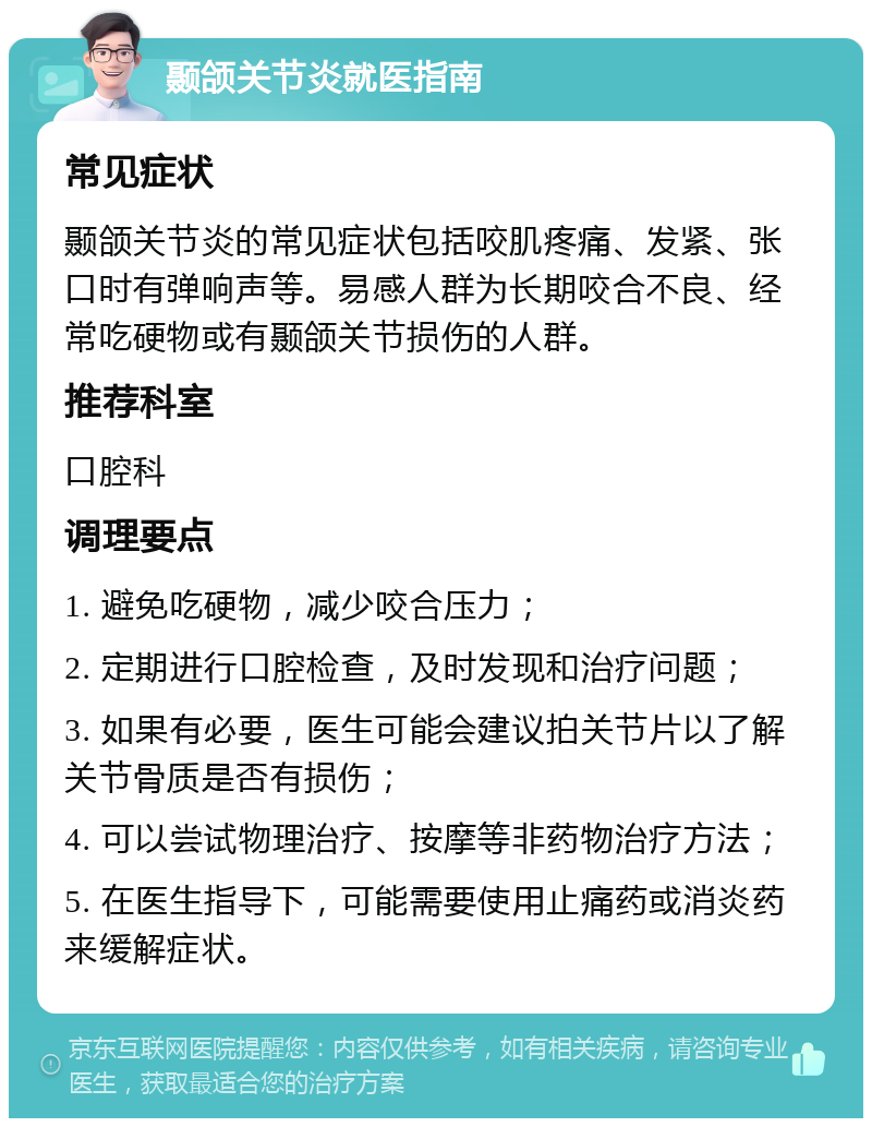 颞颌关节炎就医指南 常见症状 颞颌关节炎的常见症状包括咬肌疼痛、发紧、张口时有弹响声等。易感人群为长期咬合不良、经常吃硬物或有颞颌关节损伤的人群。 推荐科室 口腔科 调理要点 1. 避免吃硬物，减少咬合压力； 2. 定期进行口腔检查，及时发现和治疗问题； 3. 如果有必要，医生可能会建议拍关节片以了解关节骨质是否有损伤； 4. 可以尝试物理治疗、按摩等非药物治疗方法； 5. 在医生指导下，可能需要使用止痛药或消炎药来缓解症状。