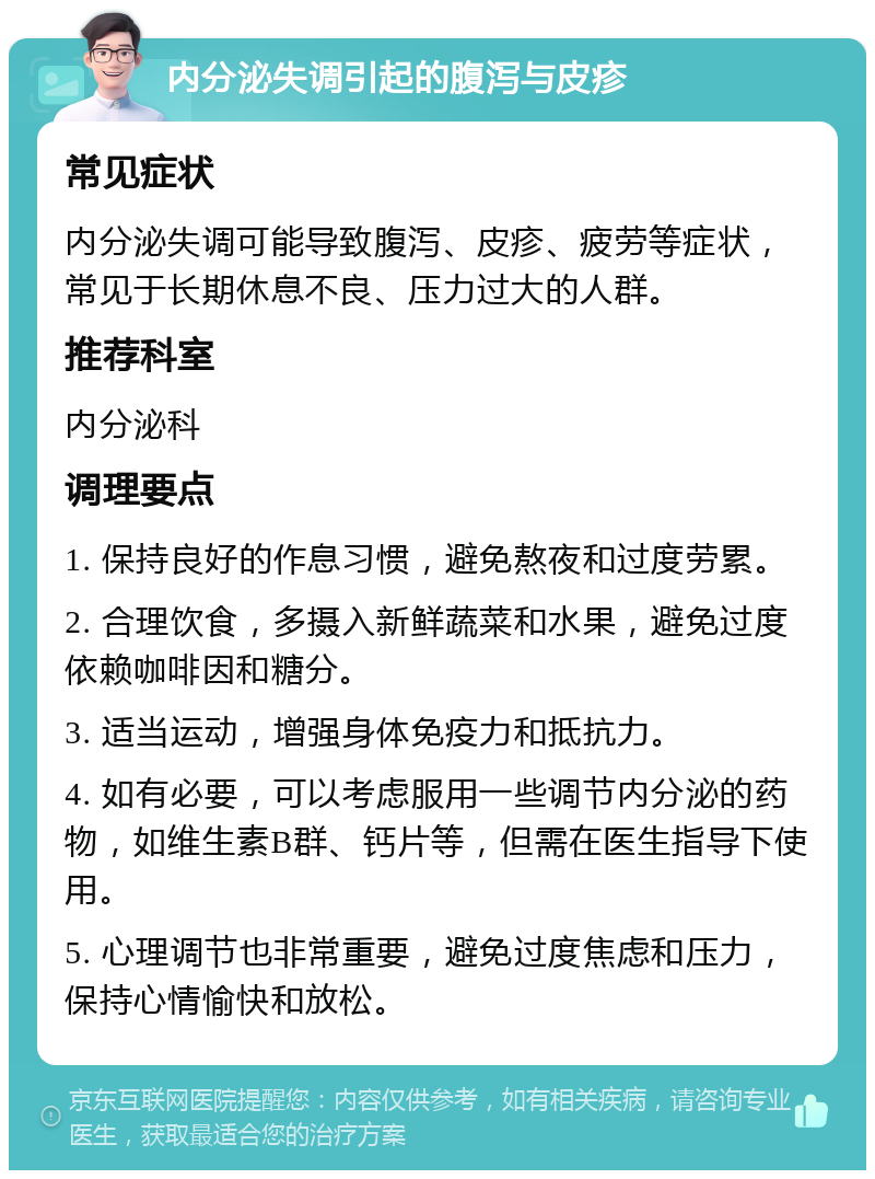 内分泌失调引起的腹泻与皮疹 常见症状 内分泌失调可能导致腹泻、皮疹、疲劳等症状，常见于长期休息不良、压力过大的人群。 推荐科室 内分泌科 调理要点 1. 保持良好的作息习惯，避免熬夜和过度劳累。 2. 合理饮食，多摄入新鲜蔬菜和水果，避免过度依赖咖啡因和糖分。 3. 适当运动，增强身体免疫力和抵抗力。 4. 如有必要，可以考虑服用一些调节内分泌的药物，如维生素B群、钙片等，但需在医生指导下使用。 5. 心理调节也非常重要，避免过度焦虑和压力，保持心情愉快和放松。