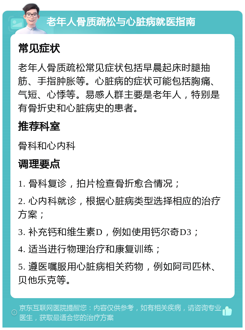 老年人骨质疏松与心脏病就医指南 常见症状 老年人骨质疏松常见症状包括早晨起床时腿抽筋、手指肿胀等。心脏病的症状可能包括胸痛、气短、心悸等。易感人群主要是老年人，特别是有骨折史和心脏病史的患者。 推荐科室 骨科和心内科 调理要点 1. 骨科复诊，拍片检查骨折愈合情况； 2. 心内科就诊，根据心脏病类型选择相应的治疗方案； 3. 补充钙和维生素D，例如使用钙尔奇D3； 4. 适当进行物理治疗和康复训练； 5. 遵医嘱服用心脏病相关药物，例如阿司匹林、贝他乐克等。