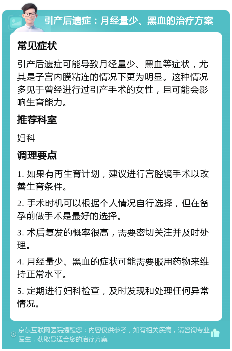 引产后遗症：月经量少、黑血的治疗方案 常见症状 引产后遗症可能导致月经量少、黑血等症状，尤其是子宫内膜粘连的情况下更为明显。这种情况多见于曾经进行过引产手术的女性，且可能会影响生育能力。 推荐科室 妇科 调理要点 1. 如果有再生育计划，建议进行宫腔镜手术以改善生育条件。 2. 手术时机可以根据个人情况自行选择，但在备孕前做手术是最好的选择。 3. 术后复发的概率很高，需要密切关注并及时处理。 4. 月经量少、黑血的症状可能需要服用药物来维持正常水平。 5. 定期进行妇科检查，及时发现和处理任何异常情况。