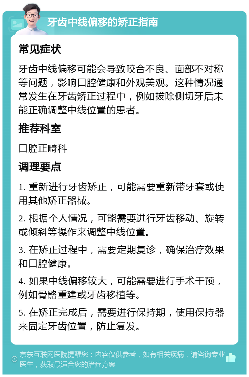 牙齿中线偏移的矫正指南 常见症状 牙齿中线偏移可能会导致咬合不良、面部不对称等问题，影响口腔健康和外观美观。这种情况通常发生在牙齿矫正过程中，例如拔除侧切牙后未能正确调整中线位置的患者。 推荐科室 口腔正畸科 调理要点 1. 重新进行牙齿矫正，可能需要重新带牙套或使用其他矫正器械。 2. 根据个人情况，可能需要进行牙齿移动、旋转或倾斜等操作来调整中线位置。 3. 在矫正过程中，需要定期复诊，确保治疗效果和口腔健康。 4. 如果中线偏移较大，可能需要进行手术干预，例如骨骼重建或牙齿移植等。 5. 在矫正完成后，需要进行保持期，使用保持器来固定牙齿位置，防止复发。