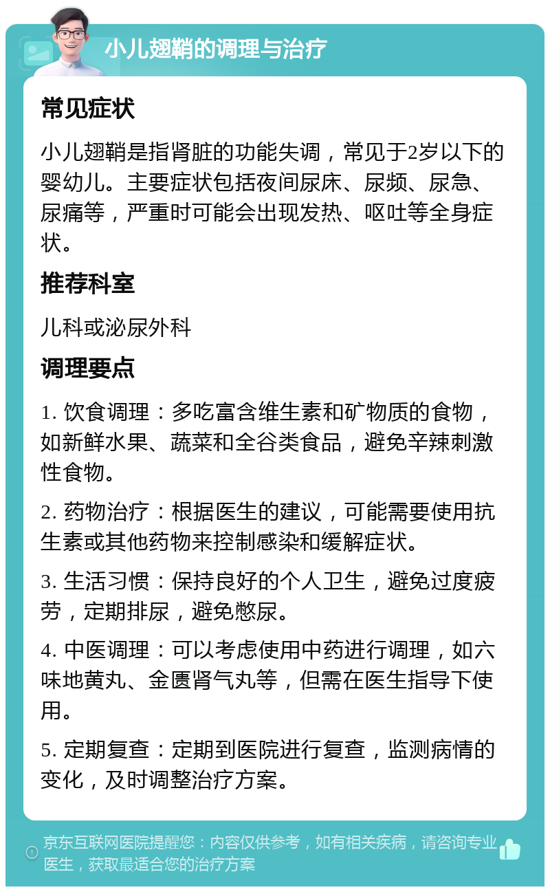 小儿翅鞘的调理与治疗 常见症状 小儿翅鞘是指肾脏的功能失调，常见于2岁以下的婴幼儿。主要症状包括夜间尿床、尿频、尿急、尿痛等，严重时可能会出现发热、呕吐等全身症状。 推荐科室 儿科或泌尿外科 调理要点 1. 饮食调理：多吃富含维生素和矿物质的食物，如新鲜水果、蔬菜和全谷类食品，避免辛辣刺激性食物。 2. 药物治疗：根据医生的建议，可能需要使用抗生素或其他药物来控制感染和缓解症状。 3. 生活习惯：保持良好的个人卫生，避免过度疲劳，定期排尿，避免憋尿。 4. 中医调理：可以考虑使用中药进行调理，如六味地黄丸、金匮肾气丸等，但需在医生指导下使用。 5. 定期复查：定期到医院进行复查，监测病情的变化，及时调整治疗方案。