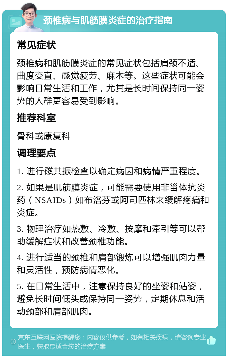 颈椎病与肌筋膜炎症的治疗指南 常见症状 颈椎病和肌筋膜炎症的常见症状包括肩颈不适、曲度变直、感觉疲劳、麻木等。这些症状可能会影响日常生活和工作，尤其是长时间保持同一姿势的人群更容易受到影响。 推荐科室 骨科或康复科 调理要点 1. 进行磁共振检查以确定病因和病情严重程度。 2. 如果是肌筋膜炎症，可能需要使用非甾体抗炎药（NSAIDs）如布洛芬或阿司匹林来缓解疼痛和炎症。 3. 物理治疗如热敷、冷敷、按摩和牵引等可以帮助缓解症状和改善颈椎功能。 4. 进行适当的颈椎和肩部锻炼可以增强肌肉力量和灵活性，预防病情恶化。 5. 在日常生活中，注意保持良好的坐姿和站姿，避免长时间低头或保持同一姿势，定期休息和活动颈部和肩部肌肉。