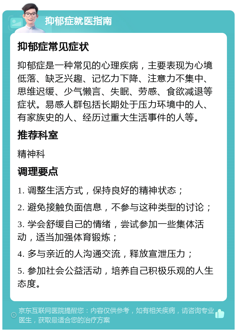 抑郁症就医指南 抑郁症常见症状 抑郁症是一种常见的心理疾病，主要表现为心境低落、缺乏兴趣、记忆力下降、注意力不集中、思维迟缓、少气懒言、失眠、劳感、食欲减退等症状。易感人群包括长期处于压力环境中的人、有家族史的人、经历过重大生活事件的人等。 推荐科室 精神科 调理要点 1. 调整生活方式，保持良好的精神状态； 2. 避免接触负面信息，不参与这种类型的讨论； 3. 学会舒缓自己的情绪，尝试参加一些集体活动，适当加强体育锻炼； 4. 多与亲近的人沟通交流，释放宣泄压力； 5. 参加社会公益活动，培养自己积极乐观的人生态度。