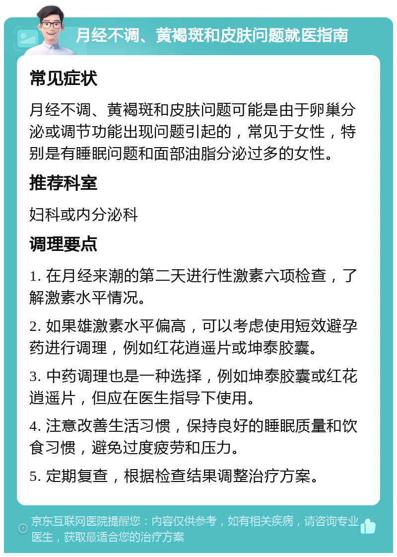 月经不调、黄褐斑和皮肤问题就医指南 常见症状 月经不调、黄褐斑和皮肤问题可能是由于卵巢分泌或调节功能出现问题引起的，常见于女性，特别是有睡眠问题和面部油脂分泌过多的女性。 推荐科室 妇科或内分泌科 调理要点 1. 在月经来潮的第二天进行性激素六项检查，了解激素水平情况。 2. 如果雄激素水平偏高，可以考虑使用短效避孕药进行调理，例如红花逍遥片或坤泰胶囊。 3. 中药调理也是一种选择，例如坤泰胶囊或红花逍遥片，但应在医生指导下使用。 4. 注意改善生活习惯，保持良好的睡眠质量和饮食习惯，避免过度疲劳和压力。 5. 定期复查，根据检查结果调整治疗方案。