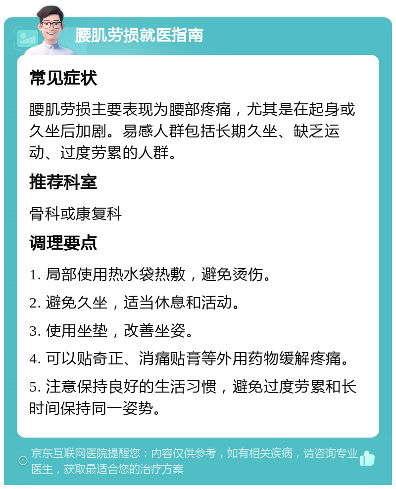 腰肌劳损就医指南 常见症状 腰肌劳损主要表现为腰部疼痛，尤其是在起身或久坐后加剧。易感人群包括长期久坐、缺乏运动、过度劳累的人群。 推荐科室 骨科或康复科 调理要点 1. 局部使用热水袋热敷，避免烫伤。 2. 避免久坐，适当休息和活动。 3. 使用坐垫，改善坐姿。 4. 可以贴奇正、消痛贴膏等外用药物缓解疼痛。 5. 注意保持良好的生活习惯，避免过度劳累和长时间保持同一姿势。