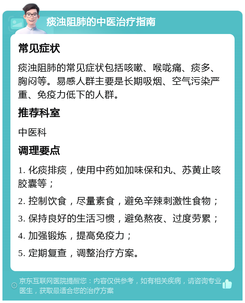 痰浊阻肺的中医治疗指南 常见症状 痰浊阻肺的常见症状包括咳嗽、喉咙痛、痰多、胸闷等。易感人群主要是长期吸烟、空气污染严重、免疫力低下的人群。 推荐科室 中医科 调理要点 1. 化痰排痰，使用中药如加味保和丸、苏黄止咳胶囊等； 2. 控制饮食，尽量素食，避免辛辣刺激性食物； 3. 保持良好的生活习惯，避免熬夜、过度劳累； 4. 加强锻炼，提高免疫力； 5. 定期复查，调整治疗方案。