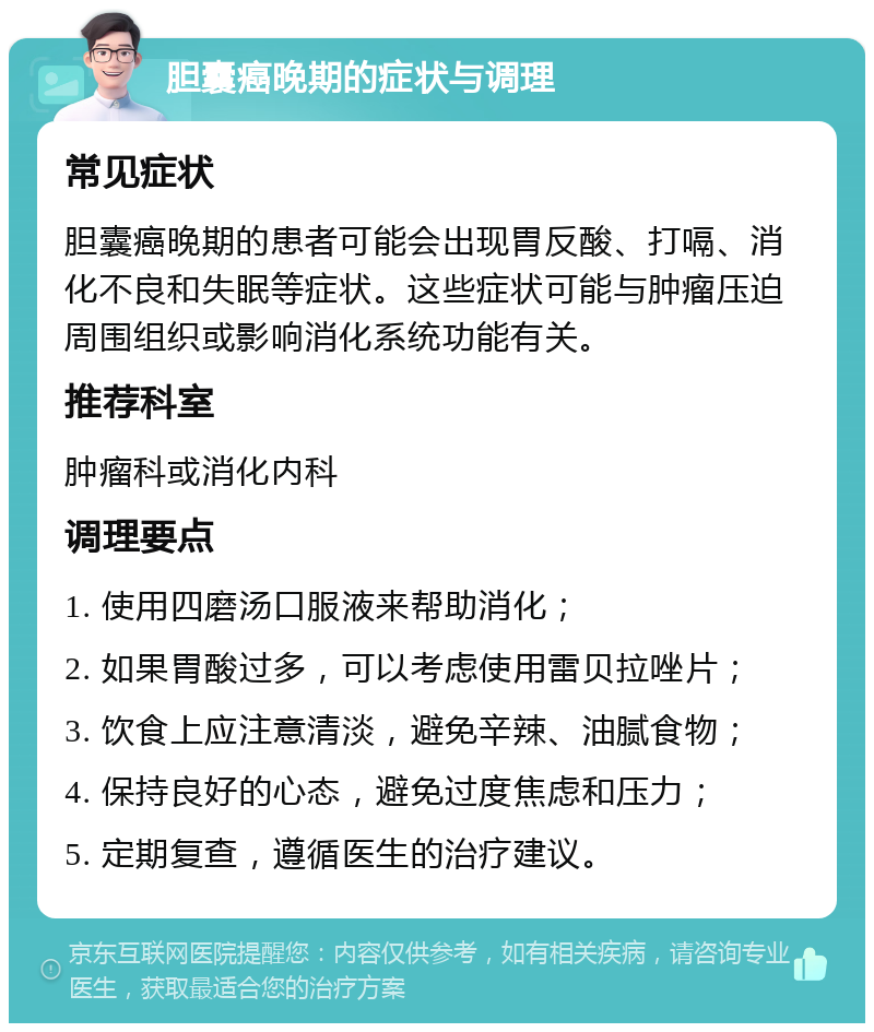 胆囊癌晚期的症状与调理 常见症状 胆囊癌晚期的患者可能会出现胃反酸、打嗝、消化不良和失眠等症状。这些症状可能与肿瘤压迫周围组织或影响消化系统功能有关。 推荐科室 肿瘤科或消化内科 调理要点 1. 使用四磨汤口服液来帮助消化； 2. 如果胃酸过多，可以考虑使用雷贝拉唑片； 3. 饮食上应注意清淡，避免辛辣、油腻食物； 4. 保持良好的心态，避免过度焦虑和压力； 5. 定期复查，遵循医生的治疗建议。