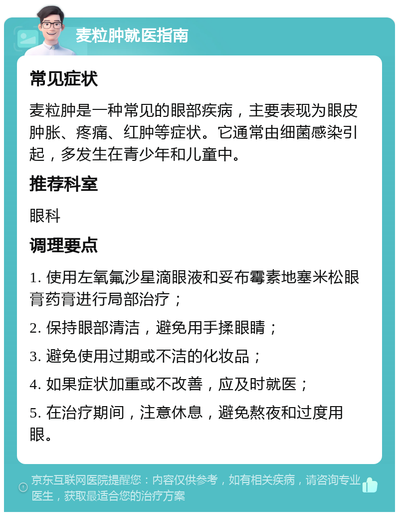 麦粒肿就医指南 常见症状 麦粒肿是一种常见的眼部疾病，主要表现为眼皮肿胀、疼痛、红肿等症状。它通常由细菌感染引起，多发生在青少年和儿童中。 推荐科室 眼科 调理要点 1. 使用左氧氟沙星滴眼液和妥布霉素地塞米松眼膏药膏进行局部治疗； 2. 保持眼部清洁，避免用手揉眼睛； 3. 避免使用过期或不洁的化妆品； 4. 如果症状加重或不改善，应及时就医； 5. 在治疗期间，注意休息，避免熬夜和过度用眼。