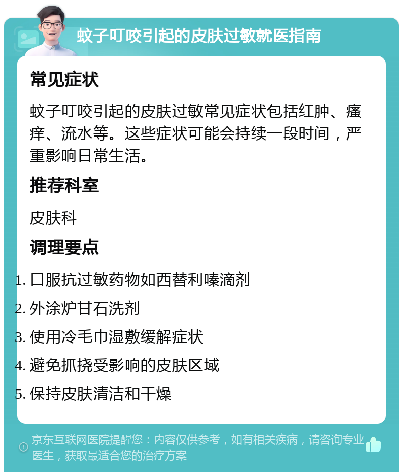 蚊子叮咬引起的皮肤过敏就医指南 常见症状 蚊子叮咬引起的皮肤过敏常见症状包括红肿、瘙痒、流水等。这些症状可能会持续一段时间，严重影响日常生活。 推荐科室 皮肤科 调理要点 口服抗过敏药物如西替利嗪滴剂 外涂炉甘石洗剂 使用冷毛巾湿敷缓解症状 避免抓挠受影响的皮肤区域 保持皮肤清洁和干燥