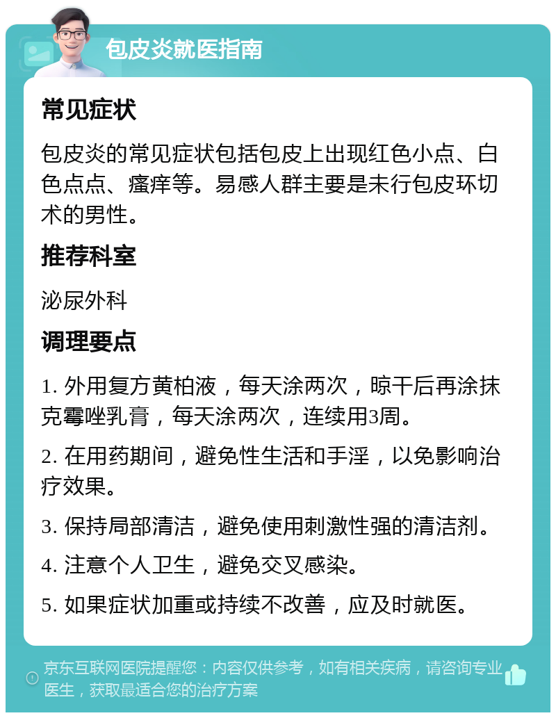 包皮炎就医指南 常见症状 包皮炎的常见症状包括包皮上出现红色小点、白色点点、瘙痒等。易感人群主要是未行包皮环切术的男性。 推荐科室 泌尿外科 调理要点 1. 外用复方黄柏液，每天涂两次，晾干后再涂抹克霉唑乳膏，每天涂两次，连续用3周。 2. 在用药期间，避免性生活和手淫，以免影响治疗效果。 3. 保持局部清洁，避免使用刺激性强的清洁剂。 4. 注意个人卫生，避免交叉感染。 5. 如果症状加重或持续不改善，应及时就医。