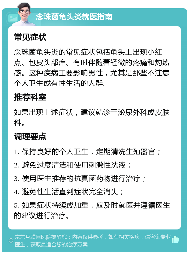 念珠菌龟头炎就医指南 常见症状 念珠菌龟头炎的常见症状包括龟头上出现小红点、包皮头部痒、有时伴随着轻微的疼痛和灼热感。这种疾病主要影响男性，尤其是那些不注意个人卫生或有性生活的人群。 推荐科室 如果出现上述症状，建议就诊于泌尿外科或皮肤科。 调理要点 1. 保持良好的个人卫生，定期清洗生殖器官； 2. 避免过度清洁和使用刺激性洗液； 3. 使用医生推荐的抗真菌药物进行治疗； 4. 避免性生活直到症状完全消失； 5. 如果症状持续或加重，应及时就医并遵循医生的建议进行治疗。