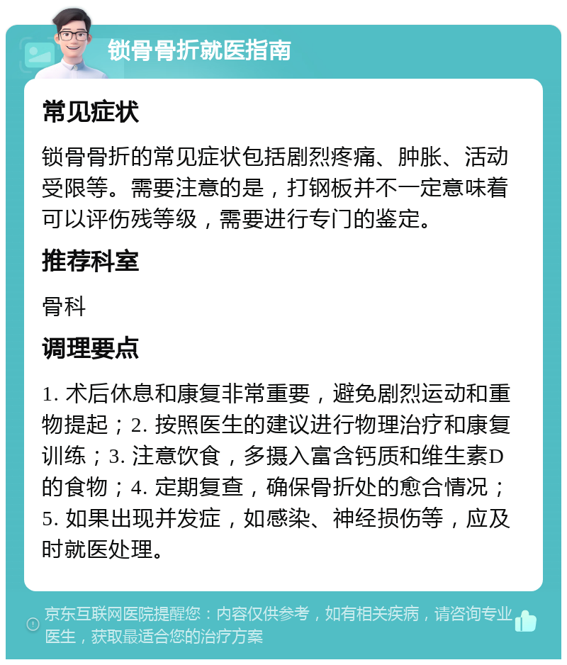 锁骨骨折就医指南 常见症状 锁骨骨折的常见症状包括剧烈疼痛、肿胀、活动受限等。需要注意的是，打钢板并不一定意味着可以评伤残等级，需要进行专门的鉴定。 推荐科室 骨科 调理要点 1. 术后休息和康复非常重要，避免剧烈运动和重物提起；2. 按照医生的建议进行物理治疗和康复训练；3. 注意饮食，多摄入富含钙质和维生素D的食物；4. 定期复查，确保骨折处的愈合情况；5. 如果出现并发症，如感染、神经损伤等，应及时就医处理。