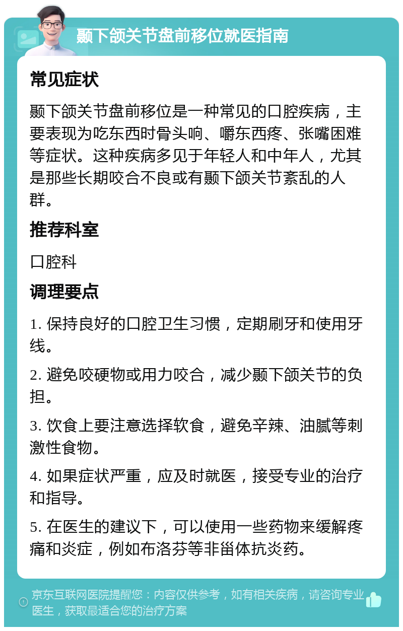 颞下颌关节盘前移位就医指南 常见症状 颞下颌关节盘前移位是一种常见的口腔疾病，主要表现为吃东西时骨头响、嚼东西疼、张嘴困难等症状。这种疾病多见于年轻人和中年人，尤其是那些长期咬合不良或有颞下颌关节紊乱的人群。 推荐科室 口腔科 调理要点 1. 保持良好的口腔卫生习惯，定期刷牙和使用牙线。 2. 避免咬硬物或用力咬合，减少颞下颌关节的负担。 3. 饮食上要注意选择软食，避免辛辣、油腻等刺激性食物。 4. 如果症状严重，应及时就医，接受专业的治疗和指导。 5. 在医生的建议下，可以使用一些药物来缓解疼痛和炎症，例如布洛芬等非甾体抗炎药。