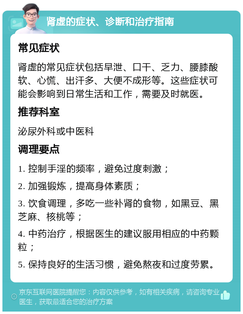 肾虚的症状、诊断和治疗指南 常见症状 肾虚的常见症状包括早泄、口干、乏力、腰膝酸软、心慌、出汗多、大便不成形等。这些症状可能会影响到日常生活和工作，需要及时就医。 推荐科室 泌尿外科或中医科 调理要点 1. 控制手淫的频率，避免过度刺激； 2. 加强锻炼，提高身体素质； 3. 饮食调理，多吃一些补肾的食物，如黑豆、黑芝麻、核桃等； 4. 中药治疗，根据医生的建议服用相应的中药颗粒； 5. 保持良好的生活习惯，避免熬夜和过度劳累。