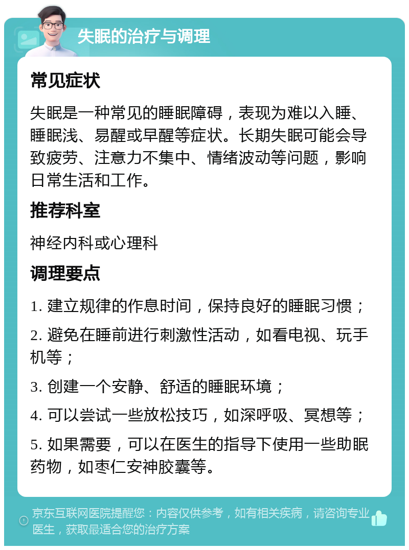 失眠的治疗与调理 常见症状 失眠是一种常见的睡眠障碍，表现为难以入睡、睡眠浅、易醒或早醒等症状。长期失眠可能会导致疲劳、注意力不集中、情绪波动等问题，影响日常生活和工作。 推荐科室 神经内科或心理科 调理要点 1. 建立规律的作息时间，保持良好的睡眠习惯； 2. 避免在睡前进行刺激性活动，如看电视、玩手机等； 3. 创建一个安静、舒适的睡眠环境； 4. 可以尝试一些放松技巧，如深呼吸、冥想等； 5. 如果需要，可以在医生的指导下使用一些助眠药物，如枣仁安神胶囊等。