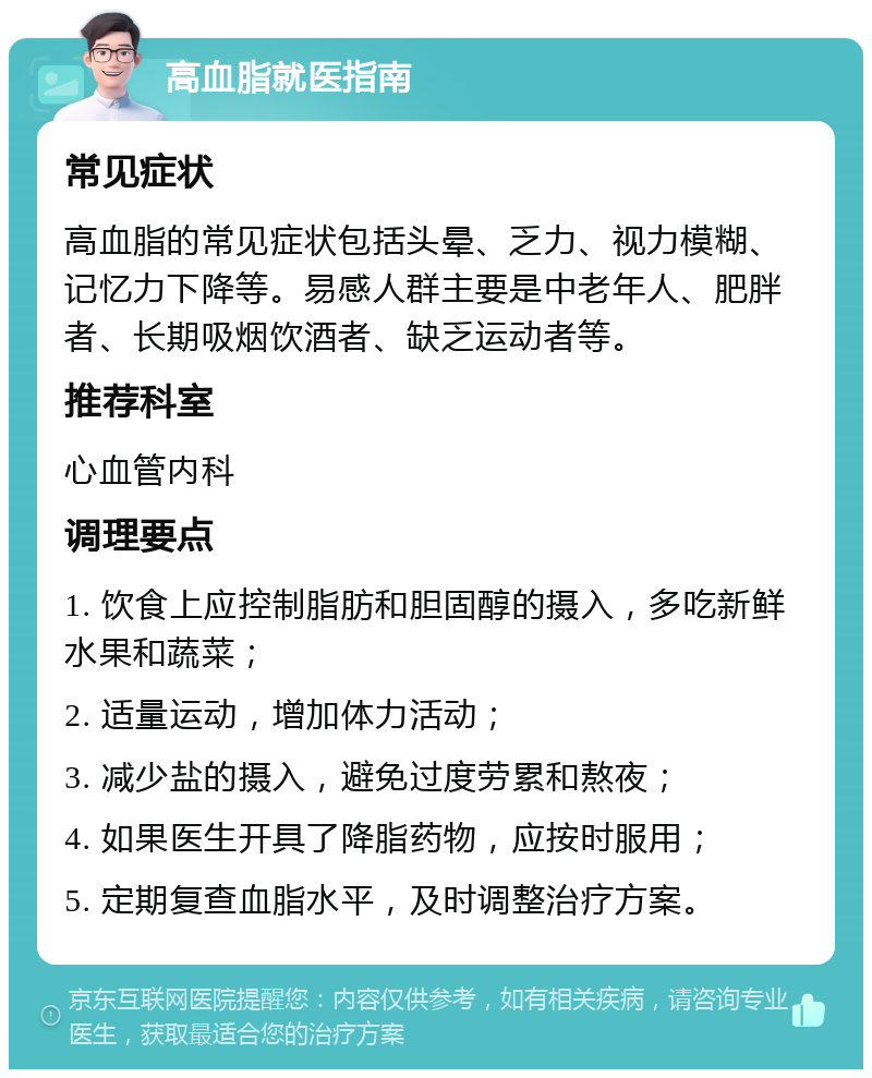 高血脂就医指南 常见症状 高血脂的常见症状包括头晕、乏力、视力模糊、记忆力下降等。易感人群主要是中老年人、肥胖者、长期吸烟饮酒者、缺乏运动者等。 推荐科室 心血管内科 调理要点 1. 饮食上应控制脂肪和胆固醇的摄入，多吃新鲜水果和蔬菜； 2. 适量运动，增加体力活动； 3. 减少盐的摄入，避免过度劳累和熬夜； 4. 如果医生开具了降脂药物，应按时服用； 5. 定期复查血脂水平，及时调整治疗方案。