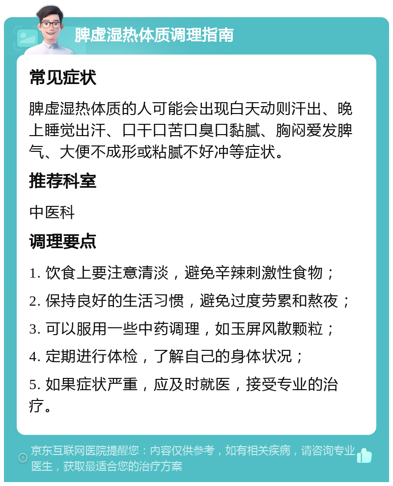 脾虚湿热体质调理指南 常见症状 脾虚湿热体质的人可能会出现白天动则汗出、晚上睡觉出汗、口干口苦口臭口黏腻、胸闷爱发脾气、大便不成形或粘腻不好冲等症状。 推荐科室 中医科 调理要点 1. 饮食上要注意清淡，避免辛辣刺激性食物； 2. 保持良好的生活习惯，避免过度劳累和熬夜； 3. 可以服用一些中药调理，如玉屏风散颗粒； 4. 定期进行体检，了解自己的身体状况； 5. 如果症状严重，应及时就医，接受专业的治疗。