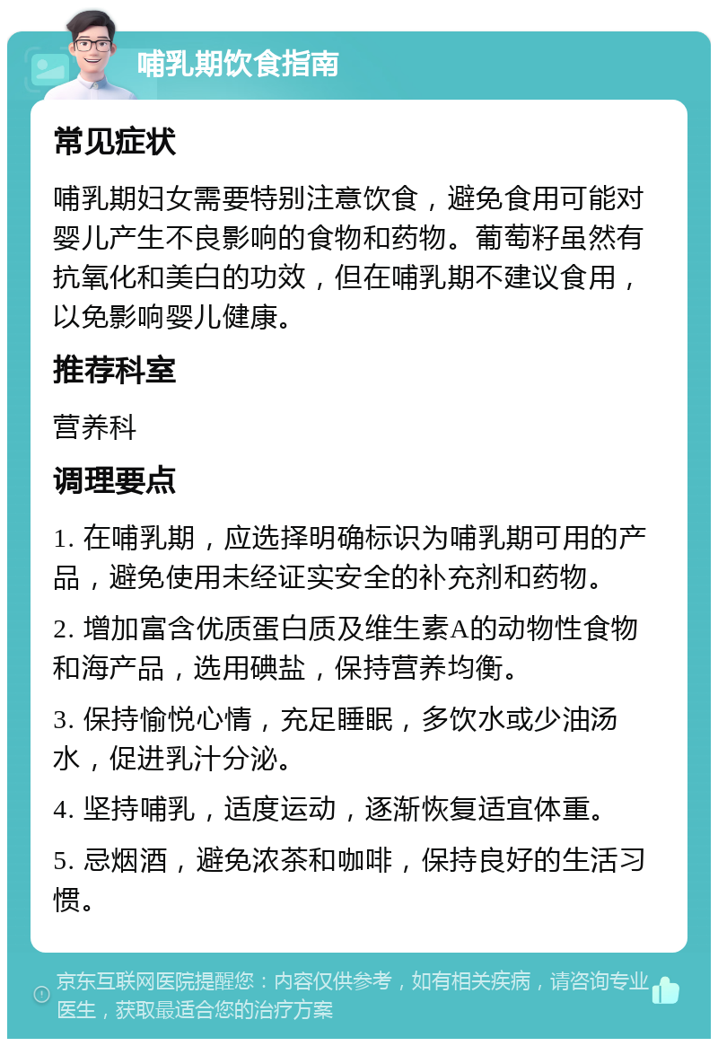 哺乳期饮食指南 常见症状 哺乳期妇女需要特别注意饮食，避免食用可能对婴儿产生不良影响的食物和药物。葡萄籽虽然有抗氧化和美白的功效，但在哺乳期不建议食用，以免影响婴儿健康。 推荐科室 营养科 调理要点 1. 在哺乳期，应选择明确标识为哺乳期可用的产品，避免使用未经证实安全的补充剂和药物。 2. 增加富含优质蛋白质及维生素A的动物性食物和海产品，选用碘盐，保持营养均衡。 3. 保持愉悦心情，充足睡眠，多饮水或少油汤水，促进乳汁分泌。 4. 坚持哺乳，适度运动，逐渐恢复适宜体重。 5. 忌烟酒，避免浓茶和咖啡，保持良好的生活习惯。