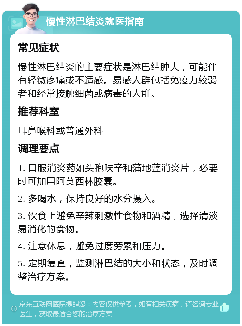 慢性淋巴结炎就医指南 常见症状 慢性淋巴结炎的主要症状是淋巴结肿大，可能伴有轻微疼痛或不适感。易感人群包括免疫力较弱者和经常接触细菌或病毒的人群。 推荐科室 耳鼻喉科或普通外科 调理要点 1. 口服消炎药如头孢呋辛和蒲地蓝消炎片，必要时可加用阿莫西林胶囊。 2. 多喝水，保持良好的水分摄入。 3. 饮食上避免辛辣刺激性食物和酒精，选择清淡易消化的食物。 4. 注意休息，避免过度劳累和压力。 5. 定期复查，监测淋巴结的大小和状态，及时调整治疗方案。