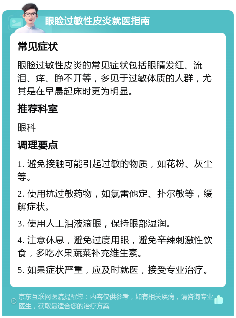 眼睑过敏性皮炎就医指南 常见症状 眼睑过敏性皮炎的常见症状包括眼睛发红、流泪、痒、睁不开等，多见于过敏体质的人群，尤其是在早晨起床时更为明显。 推荐科室 眼科 调理要点 1. 避免接触可能引起过敏的物质，如花粉、灰尘等。 2. 使用抗过敏药物，如氯雷他定、扑尔敏等，缓解症状。 3. 使用人工泪液滴眼，保持眼部湿润。 4. 注意休息，避免过度用眼，避免辛辣刺激性饮食，多吃水果蔬菜补充维生素。 5. 如果症状严重，应及时就医，接受专业治疗。