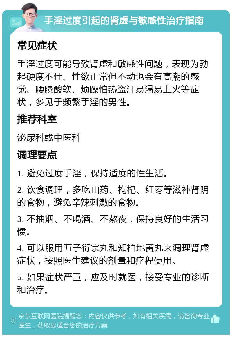 手淫过度引起的肾虚与敏感性治疗指南 常见症状 手淫过度可能导致肾虚和敏感性问题，表现为勃起硬度不佳、性欲正常但不动也会有高潮的感觉、腰膝酸软、烦躁怕热盗汗易渴易上火等症状，多见于频繁手淫的男性。 推荐科室 泌尿科或中医科 调理要点 1. 避免过度手淫，保持适度的性生活。 2. 饮食调理，多吃山药、枸杞、红枣等滋补肾阴的食物，避免辛辣刺激的食物。 3. 不抽烟、不喝酒、不熬夜，保持良好的生活习惯。 4. 可以服用五子衍宗丸和知柏地黄丸来调理肾虚症状，按照医生建议的剂量和疗程使用。 5. 如果症状严重，应及时就医，接受专业的诊断和治疗。