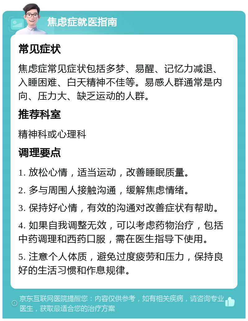 焦虑症就医指南 常见症状 焦虑症常见症状包括多梦、易醒、记忆力减退、入睡困难、白天精神不佳等。易感人群通常是内向、压力大、缺乏运动的人群。 推荐科室 精神科或心理科 调理要点 1. 放松心情，适当运动，改善睡眠质量。 2. 多与周围人接触沟通，缓解焦虑情绪。 3. 保持好心情，有效的沟通对改善症状有帮助。 4. 如果自我调整无效，可以考虑药物治疗，包括中药调理和西药口服，需在医生指导下使用。 5. 注意个人体质，避免过度疲劳和压力，保持良好的生活习惯和作息规律。