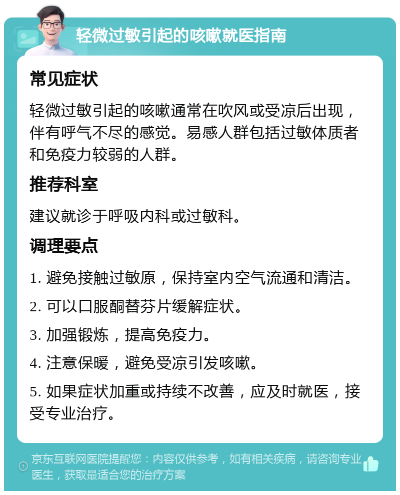 轻微过敏引起的咳嗽就医指南 常见症状 轻微过敏引起的咳嗽通常在吹风或受凉后出现，伴有呼气不尽的感觉。易感人群包括过敏体质者和免疫力较弱的人群。 推荐科室 建议就诊于呼吸内科或过敏科。 调理要点 1. 避免接触过敏原，保持室内空气流通和清洁。 2. 可以口服酮替芬片缓解症状。 3. 加强锻炼，提高免疫力。 4. 注意保暖，避免受凉引发咳嗽。 5. 如果症状加重或持续不改善，应及时就医，接受专业治疗。