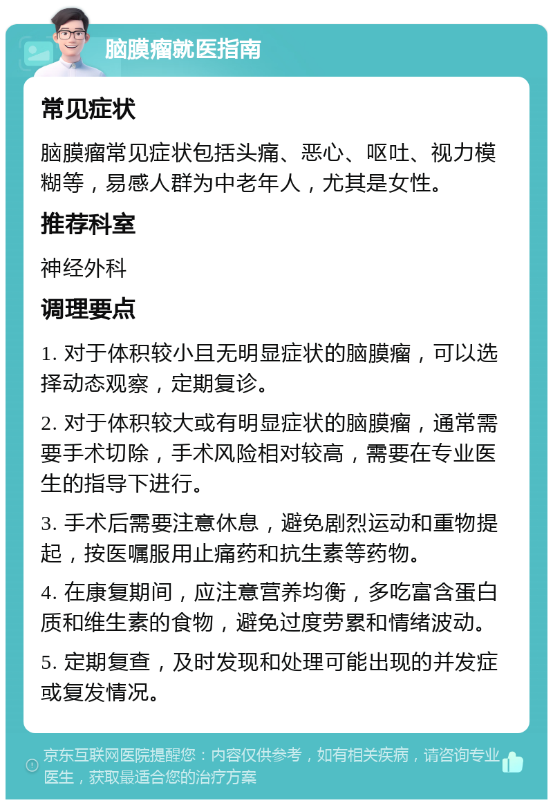 脑膜瘤就医指南 常见症状 脑膜瘤常见症状包括头痛、恶心、呕吐、视力模糊等，易感人群为中老年人，尤其是女性。 推荐科室 神经外科 调理要点 1. 对于体积较小且无明显症状的脑膜瘤，可以选择动态观察，定期复诊。 2. 对于体积较大或有明显症状的脑膜瘤，通常需要手术切除，手术风险相对较高，需要在专业医生的指导下进行。 3. 手术后需要注意休息，避免剧烈运动和重物提起，按医嘱服用止痛药和抗生素等药物。 4. 在康复期间，应注意营养均衡，多吃富含蛋白质和维生素的食物，避免过度劳累和情绪波动。 5. 定期复查，及时发现和处理可能出现的并发症或复发情况。