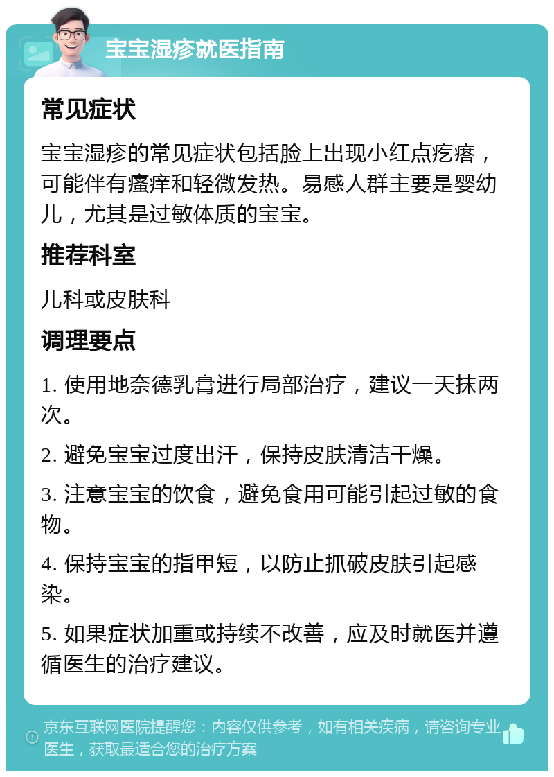 宝宝湿疹就医指南 常见症状 宝宝湿疹的常见症状包括脸上出现小红点疙瘩，可能伴有瘙痒和轻微发热。易感人群主要是婴幼儿，尤其是过敏体质的宝宝。 推荐科室 儿科或皮肤科 调理要点 1. 使用地奈德乳膏进行局部治疗，建议一天抹两次。 2. 避免宝宝过度出汗，保持皮肤清洁干燥。 3. 注意宝宝的饮食，避免食用可能引起过敏的食物。 4. 保持宝宝的指甲短，以防止抓破皮肤引起感染。 5. 如果症状加重或持续不改善，应及时就医并遵循医生的治疗建议。