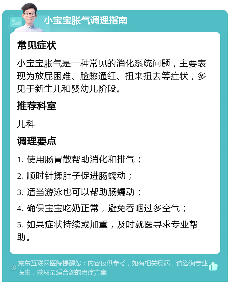 小宝宝胀气调理指南 常见症状 小宝宝胀气是一种常见的消化系统问题，主要表现为放屁困难、脸憋通红、扭来扭去等症状，多见于新生儿和婴幼儿阶段。 推荐科室 儿科 调理要点 1. 使用肠胃散帮助消化和排气； 2. 顺时针揉肚子促进肠蠕动； 3. 适当游泳也可以帮助肠蠕动； 4. 确保宝宝吃奶正常，避免吞咽过多空气； 5. 如果症状持续或加重，及时就医寻求专业帮助。