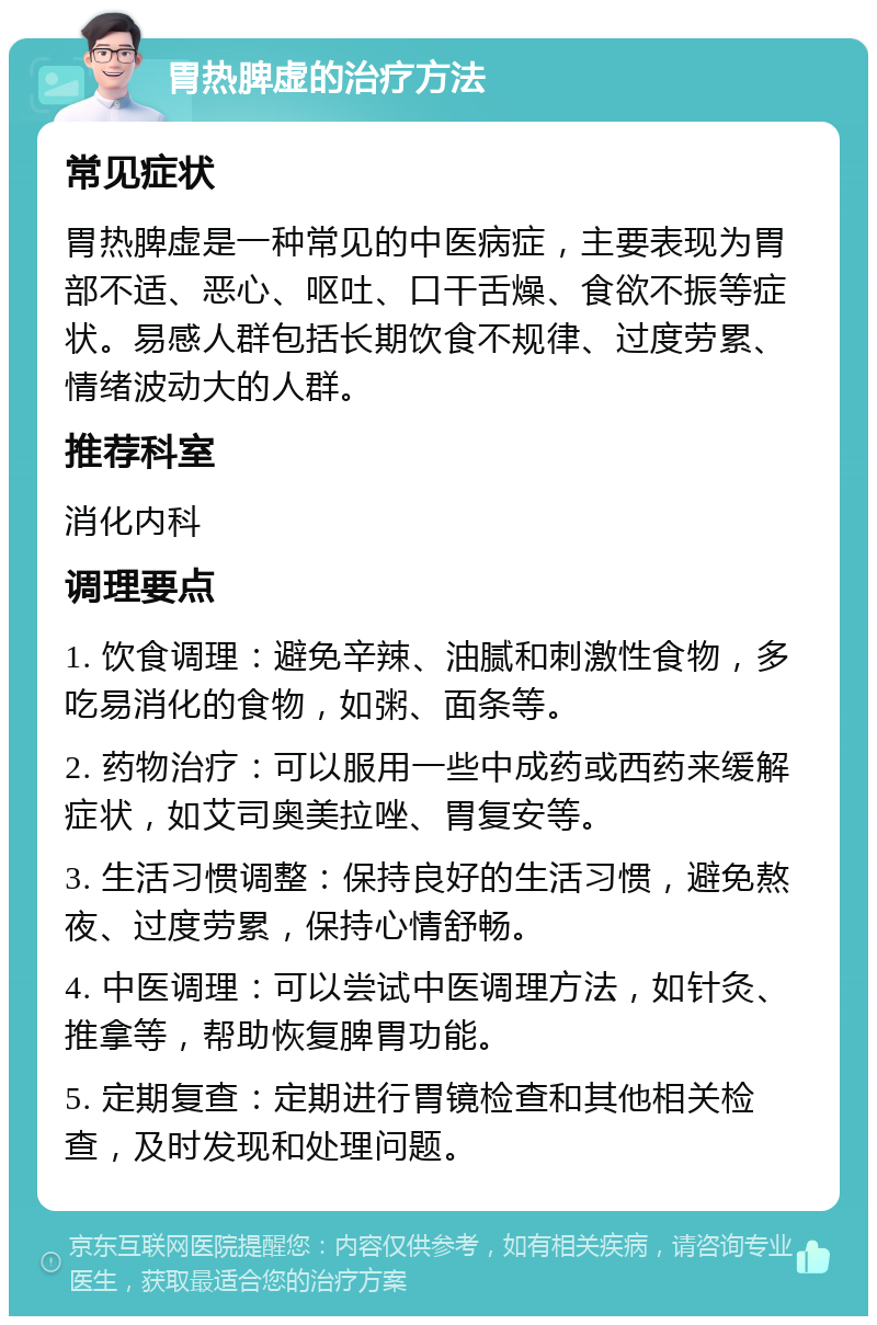 胃热脾虚的治疗方法 常见症状 胃热脾虚是一种常见的中医病症，主要表现为胃部不适、恶心、呕吐、口干舌燥、食欲不振等症状。易感人群包括长期饮食不规律、过度劳累、情绪波动大的人群。 推荐科室 消化内科 调理要点 1. 饮食调理：避免辛辣、油腻和刺激性食物，多吃易消化的食物，如粥、面条等。 2. 药物治疗：可以服用一些中成药或西药来缓解症状，如艾司奥美拉唑、胃复安等。 3. 生活习惯调整：保持良好的生活习惯，避免熬夜、过度劳累，保持心情舒畅。 4. 中医调理：可以尝试中医调理方法，如针灸、推拿等，帮助恢复脾胃功能。 5. 定期复查：定期进行胃镜检查和其他相关检查，及时发现和处理问题。