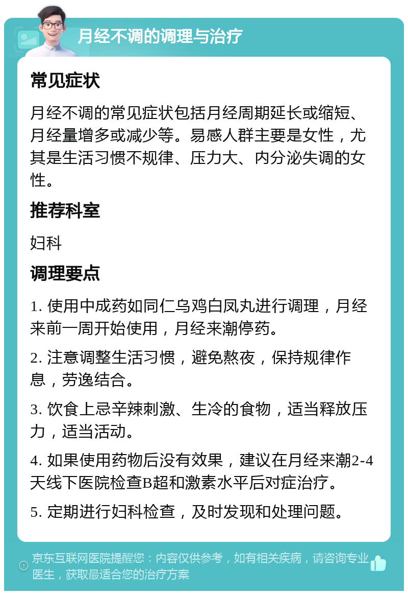 月经不调的调理与治疗 常见症状 月经不调的常见症状包括月经周期延长或缩短、月经量增多或减少等。易感人群主要是女性，尤其是生活习惯不规律、压力大、内分泌失调的女性。 推荐科室 妇科 调理要点 1. 使用中成药如同仁乌鸡白凤丸进行调理，月经来前一周开始使用，月经来潮停药。 2. 注意调整生活习惯，避免熬夜，保持规律作息，劳逸结合。 3. 饮食上忌辛辣刺激、生冷的食物，适当释放压力，适当活动。 4. 如果使用药物后没有效果，建议在月经来潮2-4天线下医院检查B超和激素水平后对症治疗。 5. 定期进行妇科检查，及时发现和处理问题。