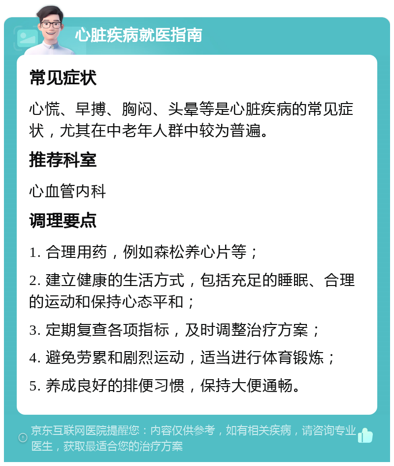 心脏疾病就医指南 常见症状 心慌、早搏、胸闷、头晕等是心脏疾病的常见症状，尤其在中老年人群中较为普遍。 推荐科室 心血管内科 调理要点 1. 合理用药，例如森松养心片等； 2. 建立健康的生活方式，包括充足的睡眠、合理的运动和保持心态平和； 3. 定期复查各项指标，及时调整治疗方案； 4. 避免劳累和剧烈运动，适当进行体育锻炼； 5. 养成良好的排便习惯，保持大便通畅。