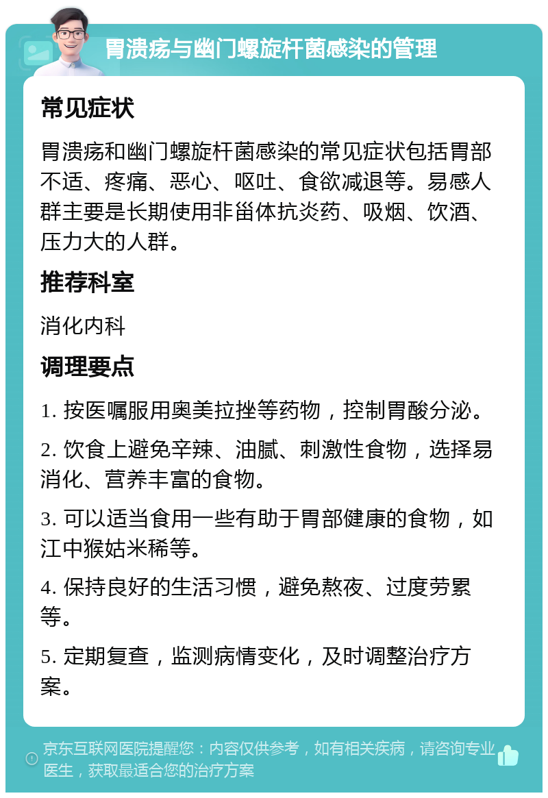 胃溃疡与幽门螺旋杆菌感染的管理 常见症状 胃溃疡和幽门螺旋杆菌感染的常见症状包括胃部不适、疼痛、恶心、呕吐、食欲减退等。易感人群主要是长期使用非甾体抗炎药、吸烟、饮酒、压力大的人群。 推荐科室 消化内科 调理要点 1. 按医嘱服用奥美拉挫等药物，控制胃酸分泌。 2. 饮食上避免辛辣、油腻、刺激性食物，选择易消化、营养丰富的食物。 3. 可以适当食用一些有助于胃部健康的食物，如江中猴姑米稀等。 4. 保持良好的生活习惯，避免熬夜、过度劳累等。 5. 定期复查，监测病情变化，及时调整治疗方案。