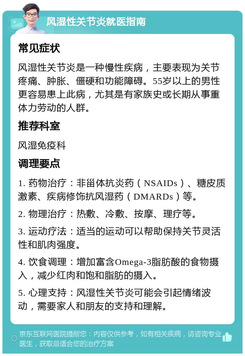 风湿性关节炎就医指南 常见症状 风湿性关节炎是一种慢性疾病，主要表现为关节疼痛、肿胀、僵硬和功能障碍。55岁以上的男性更容易患上此病，尤其是有家族史或长期从事重体力劳动的人群。 推荐科室 风湿免疫科 调理要点 1. 药物治疗：非甾体抗炎药（NSAIDs）、糖皮质激素、疾病修饰抗风湿药（DMARDs）等。 2. 物理治疗：热敷、冷敷、按摩、理疗等。 3. 运动疗法：适当的运动可以帮助保持关节灵活性和肌肉强度。 4. 饮食调理：增加富含Omega-3脂肪酸的食物摄入，减少红肉和饱和脂肪的摄入。 5. 心理支持：风湿性关节炎可能会引起情绪波动，需要家人和朋友的支持和理解。