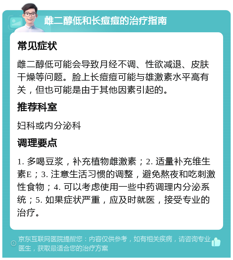 雌二醇低和长痘痘的治疗指南 常见症状 雌二醇低可能会导致月经不调、性欲减退、皮肤干燥等问题。脸上长痘痘可能与雄激素水平高有关，但也可能是由于其他因素引起的。 推荐科室 妇科或内分泌科 调理要点 1. 多喝豆浆，补充植物雌激素；2. 适量补充维生素E；3. 注意生活习惯的调整，避免熬夜和吃刺激性食物；4. 可以考虑使用一些中药调理内分泌系统；5. 如果症状严重，应及时就医，接受专业的治疗。