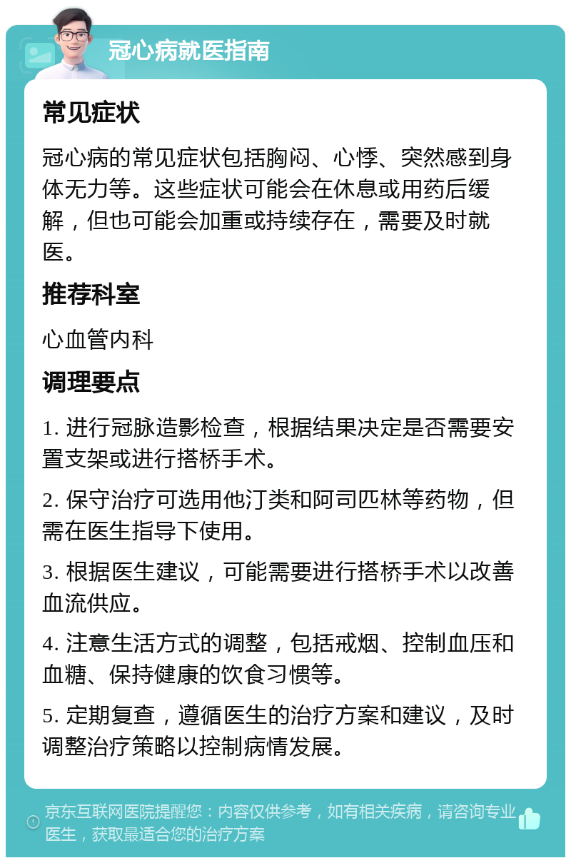 冠心病就医指南 常见症状 冠心病的常见症状包括胸闷、心悸、突然感到身体无力等。这些症状可能会在休息或用药后缓解，但也可能会加重或持续存在，需要及时就医。 推荐科室 心血管内科 调理要点 1. 进行冠脉造影检查，根据结果决定是否需要安置支架或进行搭桥手术。 2. 保守治疗可选用他汀类和阿司匹林等药物，但需在医生指导下使用。 3. 根据医生建议，可能需要进行搭桥手术以改善血流供应。 4. 注意生活方式的调整，包括戒烟、控制血压和血糖、保持健康的饮食习惯等。 5. 定期复查，遵循医生的治疗方案和建议，及时调整治疗策略以控制病情发展。