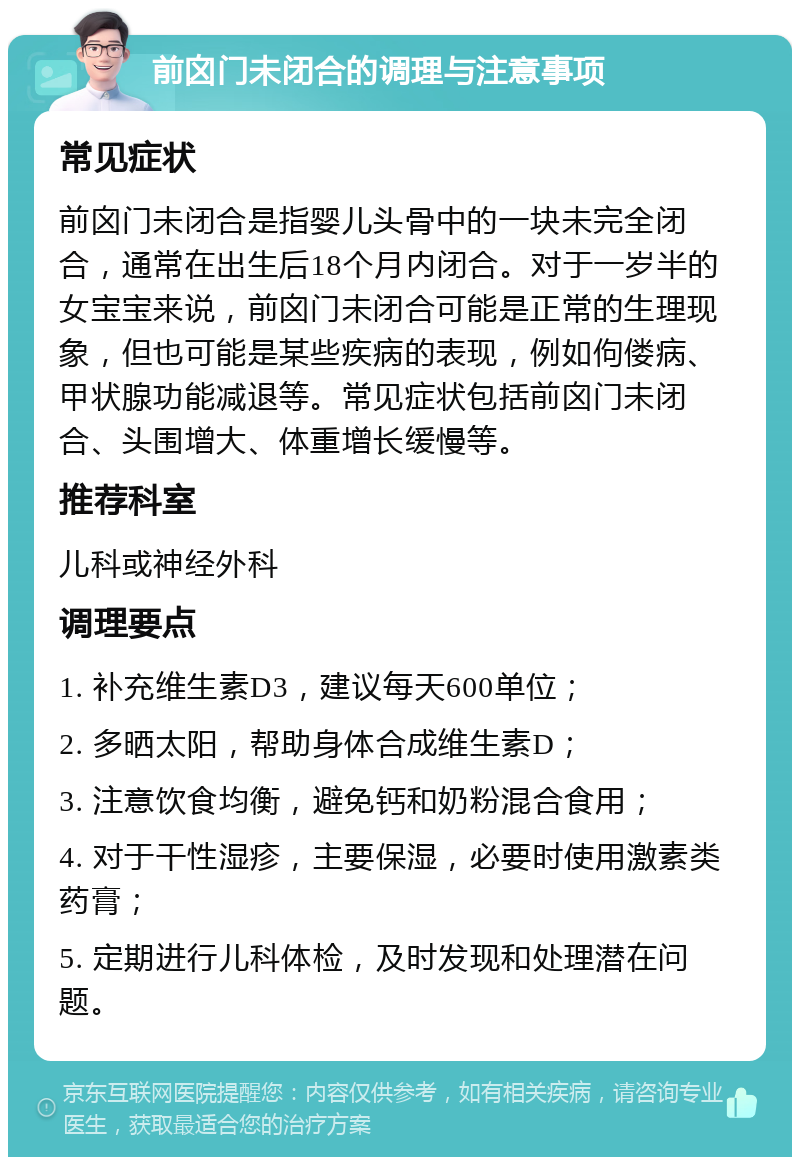 前囟门未闭合的调理与注意事项 常见症状 前囟门未闭合是指婴儿头骨中的一块未完全闭合，通常在出生后18个月内闭合。对于一岁半的女宝宝来说，前囟门未闭合可能是正常的生理现象，但也可能是某些疾病的表现，例如佝偻病、甲状腺功能减退等。常见症状包括前囟门未闭合、头围增大、体重增长缓慢等。 推荐科室 儿科或神经外科 调理要点 1. 补充维生素D3，建议每天600单位； 2. 多晒太阳，帮助身体合成维生素D； 3. 注意饮食均衡，避免钙和奶粉混合食用； 4. 对于干性湿疹，主要保湿，必要时使用激素类药膏； 5. 定期进行儿科体检，及时发现和处理潜在问题。