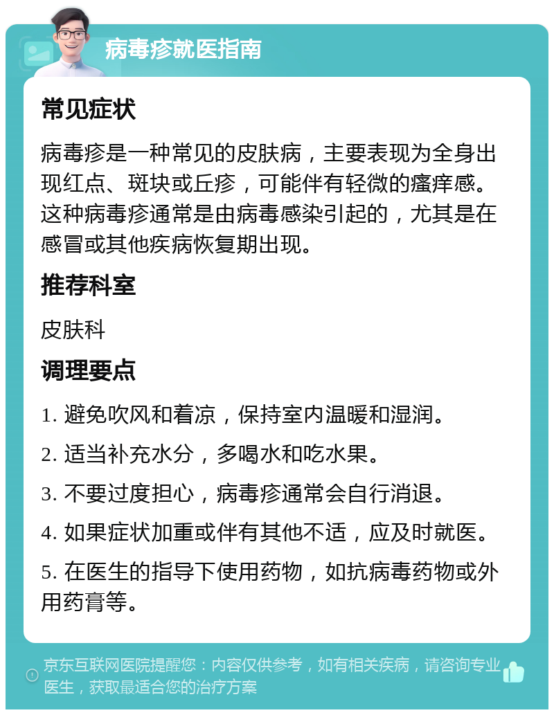 病毒疹就医指南 常见症状 病毒疹是一种常见的皮肤病，主要表现为全身出现红点、斑块或丘疹，可能伴有轻微的瘙痒感。这种病毒疹通常是由病毒感染引起的，尤其是在感冒或其他疾病恢复期出现。 推荐科室 皮肤科 调理要点 1. 避免吹风和着凉，保持室内温暖和湿润。 2. 适当补充水分，多喝水和吃水果。 3. 不要过度担心，病毒疹通常会自行消退。 4. 如果症状加重或伴有其他不适，应及时就医。 5. 在医生的指导下使用药物，如抗病毒药物或外用药膏等。