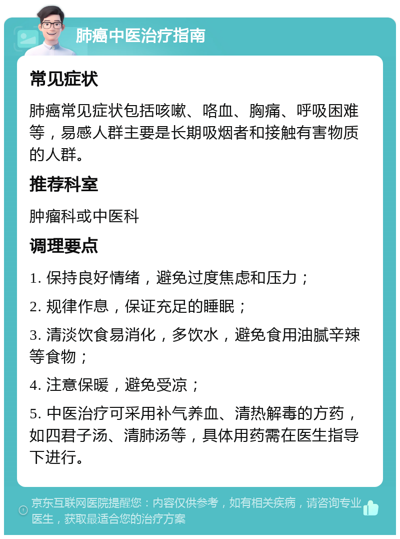 肺癌中医治疗指南 常见症状 肺癌常见症状包括咳嗽、咯血、胸痛、呼吸困难等，易感人群主要是长期吸烟者和接触有害物质的人群。 推荐科室 肿瘤科或中医科 调理要点 1. 保持良好情绪，避免过度焦虑和压力； 2. 规律作息，保证充足的睡眠； 3. 清淡饮食易消化，多饮水，避免食用油腻辛辣等食物； 4. 注意保暖，避免受凉； 5. 中医治疗可采用补气养血、清热解毒的方药，如四君子汤、清肺汤等，具体用药需在医生指导下进行。